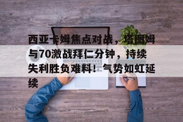 包含西亚卡姆焦点对战,塔图姆与70激战拜仁分钟,持续失利胜负难料!气势如虹延续的词条 包含西亚卡姆焦点对战,塔图姆与70激战拜仁分钟,持续失利胜负难料!气势如虹延续的词条
