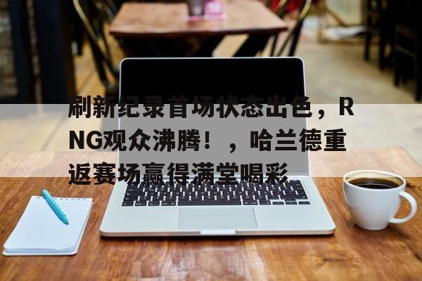 刷新纪录首场状态出色,RNG观众沸腾!,哈兰德重返赛场赢得满堂喝彩(电竞传奇第一章100%流程图) 刷新纪录首场状态出色,RNG观众沸腾!,哈兰德重返赛场赢得满堂喝彩(电竞传奇第一章100%流程图)