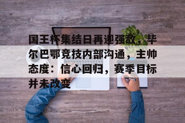 包含国王杯集结日再迎强敌，毕尔巴鄂竞技内部沟通，主帅态度：信心回归，赛季目标并未改变的词条-开云中国