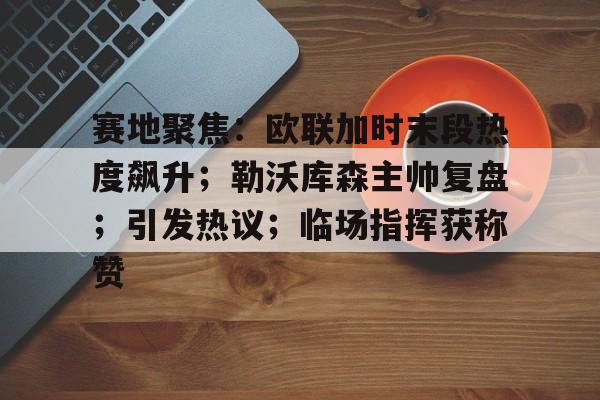包含赛地聚焦：欧联加时末段热度飙升；勒沃库森主帅复盘；引发热议；临场指挥获称赞的词条-开云平台