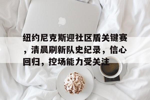 纽约尼克斯迎社区盾关键赛，清晨刷新队史纪录，信心回归，控场能力受关注的简单介绍-开云官网