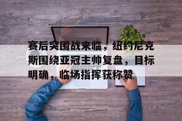 赛后突围战来临，纽约尼克斯围绕亚冠主帅复盘，目标明确，临场指挥获称赞的简单介绍