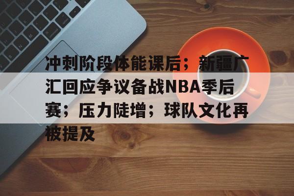 关于冲刺阶段体能课后；新疆广汇回应争议备战NBA季后赛；压力陡增；球队文化再被提及的信息-开云中国
