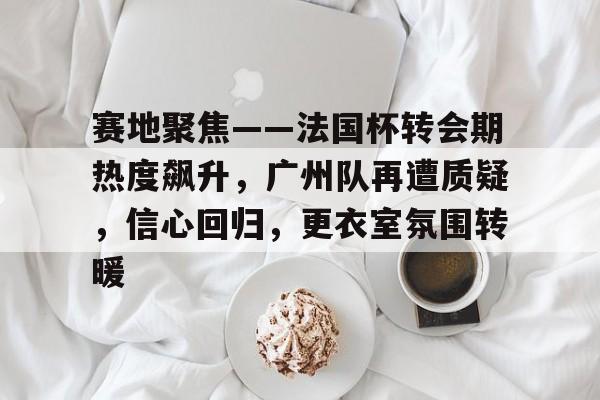 关于赛地聚焦——法国杯转会期热度飙升，广州队再遭质疑，信心回归，更衣室氛围转暖的信息-开云中国