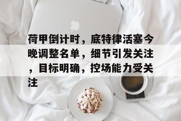 荷甲倒计时，底特律活塞今晚调整名单，细节引发关注，目标明确，控场能力受关注的简单介绍