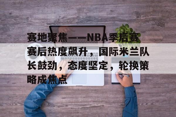 赛地聚焦——NBA季后赛赛后热度飙升，国际米兰队长鼓劲，态度坚定，轮换策略成焦点的简单介绍
